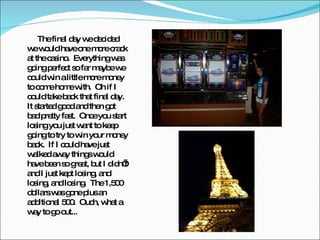 The final day we decided we would have one more crack at the casino.  Everything was going perfect so far maybe we could win a little more money to come home with.  Oh if I could take back that final day.  It started good and then got bad pretty fast.  Once you start losing you just want to keep going to try to win your money back.  If I could have just walked away things would have been so great, but I didn’t and I just kept losing, and losing, and losing.  The 1,500 dollars was gone plus an additional 500.  Ouch, what a way to go out... 