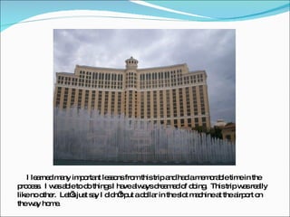 I learned many important lessons from this trip and had a memorable time in the process.  I was able to do things I have always dreamed of doing.  This trip was really like no other.  Let’s just say I didn’t put a dollar in the slot machine at the airport on the way home. 