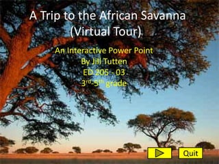 A Trip to the African Savanna
        (Virtual Tour))
    An Interactive Power Point
           By Jill Tutten
            ED 205 - 03
           3rd-5th grade




                                 Quit
 