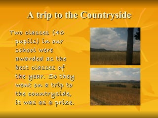 A trip to the Countryside Two classes (40 pupils) in our school were awarded as the best classes of the year. So they went on a trip to the countryside, it was as a prize.   