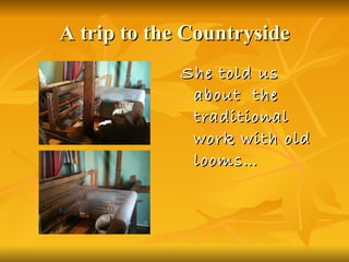 A trip to the Countryside She told us about  the traditional work with old looms…  