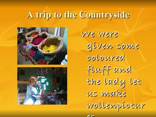 A trip to the Countryside We were given some coloured fluff and the lady let us make wollenpictures 