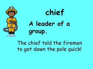 chief A leader of a group. The chief told the firemen to get down the pole quick! 