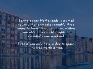 Seeing as the Netherlands is a small
country that only takes roughly three
hours to travel through by car, visitors
are able to see its highlights in
essentially one weekend.
Even if you only have a day to spare,
it’s well worth a visit.
 