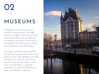 MUSEUMS
02
Highlights of this charming country
include the Rijksmuseum, Van Gogh
Museum, Stedelijk and the Anne Frank
house. All of these cultural attractions
are located in proximity of each other in
Amsterdam. The Rijksmuseum is full of
art dating back to the 17th century.
Van Gogh’s sunflower series and self-
portraits are housed at the museum that
bears his name. The Stedelijk is devoted
to modern art while the Anne Frank
house is known as the museum with a
story. Since the latter is a popular
destination, it’s recommended that you
book tours 60 days in advance.
 