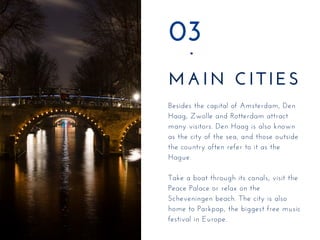 MAIN CITIES
03
Besides the capital of Amsterdam, Den
Haag, Zwolle and Rotterdam attract
many visitors. Den Haag is also known
as the city of the sea, and those outside
the country often refer to it as the
Hague.
Take a boat through its canals, visit the
Peace Palace or relax on the
Scheveningen beach. The city is also
home to Parkpop, the biggest free music
festival in Europe.
 