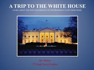 A TRIP TO THE WHITE HOUSE
 LEARN ABOUT THE PAST AND PRESENT OF OUR PRESIDENT’S AND THEIR HOME.




                          Ms. Barkus
                    5th Grade Social Studies
 