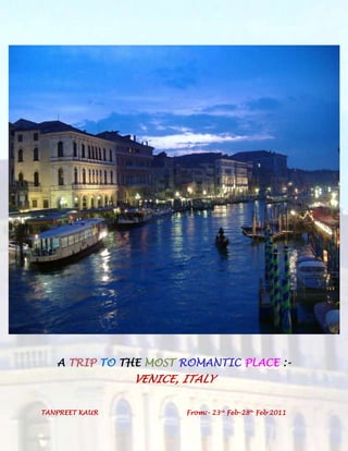 A TRIP TO THE MOST ROMANTIC PLACE :- VENICE, ITALY<br />TANPREET KAUR From:- 23rd Feb-28th Feb 2011<br />1.)FROM LUDHIANA TO DELHI AIRPORT:-<br />a.)LUDHIANA TO DELHI STATION:- By Shatabdi:- Ticket Fare:- Rs. 545<br />Timings:- <br />Departure from Ludhiana Station:- 7:07 am<br />Arrival at Delhi Station:-    11:15 am<br />Train no:-   2014<br />Train Name:-   Amritsar Shatabdi Express<br />Distance from Ldh to Delhi:-   305kms<br />http://www.mapsofindia.com/distances/delhi.html<br />b.)From Delhi Station to Delhi Airport<br />Mode:-Private Cab<br />Fare:-Rs. 450<br />TOTAL FROM LDH TO AIRPORT:-=545+450<br />=Rs. 995<br />c.)From Delhi Airport to Delhi Station:-<br />Mode:-Private Cab<br />Fare:-Rs. 450<br />d.)From Delhi Airport to Ludhiana:-Shatabdi:- Ticket Fare: Rs. 545<br />Departure Time:-4:35pm<br />Arrival Time:-8:30 pm<br />TOTAL LUDHIANA TO DELHI AND BACK:- Rs 995*2= Rs. 1990<br />2.)FLIGHT DETAILS:-<br />FLIGHT:-EMIRATES AIRLINES<br />Flight Departure : New Delhi to VeniceDuration:20hr 50minEmirates AirlinesFlight# EK 515New Delhi (DEL),IndiaDeparts:23 Feb, 09:40 PMtoDubai (DXB),United Arab EmiratesArrives: 23 Feb, 11:59 PM Aircraft: 332        :        Economy        :        Duration: 3hr 49min Change of Planes at DubaiConnection Time :10hr 21minEmirates AirlinesFlight# EK 135Dubai (DXB),United Arab EmiratesDeparts:24 Feb, 10:20 AMtoVenice  (VCE),ItalyArrives: 24 Feb, 02:00 PM Aircraft: 343        :        Economy        :        Duration: 6hr 40min Flight Returns : Venice  to New DelhiDuration:18hr 40minEmirates AirlinesFlight# EK 136Venice  (VCE),ItalyDeparts:28 Feb, 03:35 PMtoDubai (DXB),United Arab EmiratesArrives: 01 Mar, 12:10 AM Aircraft: 343        :        Economy        :        Duration: 5hr 35min Change of Planes at DubaiConnection Time :10hrEmirates AirlinesFlight# EK 516Dubai (DXB),United Arab EmiratesDeparts:01 Mar, 10:10 AMtoNew Delhi (DEL),IndiaArrives: 01 Mar, 02:45 PM Aircraft: 332        :        Economy        :        Duration: 3hr 5min Fare Summary: Rs.45,255Traveller TypeBase FareTaxes & FeePer TravellerTotalAdultRs.40,375 (X 1)Rs.4,880 (X 1)Rs.45,255 (X 1)Rs.45,255   Grand Total:Rs.45,255<br />http://cheapfaresindia.makemytrip.com/international/international/direct?execution=e1618428s1#Id_9402254304503092_EK<br />3.) HOTEL RENTAL:- <br />Name of the hotel:-  Rialto Hotel Venice <br />Category of the hotel:- 4 star hotel<br />Location:- In the historic, artistic, and commercial heart ofVenice, Hotel Rialto is in a unique and enviable position overlooking theGrand Canal, just across from Rialto Bridge, one of the most beautiful and suggestive spots of the city.<br />Rent:-  £603.50( for 5 nights)= Rs 36874<br />1Single Classic RoomGuests: 1 adultIncludes: 1x buffet breakfast per day per guestPrice: EARLY BOOKING @ Discounted Rate with Prepayment not refundable - All taxes includedRate policy94.0079.9094.0079.90184.00156.40184.00156.40154.00130.90710.00 EUR603.50 EURBook<br />http://www.rialtohotel.com/bookonline.htm<br />SAVED EUR 107 ie Rs. 6537 for advance booking<br />Location<br />In the historic, artistic, and commercial heart ofVenice, Hotel Rialto is in a unique and enviable position overlooking theGrand Canal, just across from Rialto Bridge, one of the most beautiful and suggestive spots of the city.<br />It is only a 5-minute walk from the hotel to wonderfulSaint Mark's Square with a stroll along the Mercerie, the shopping streets where charming artisan shops (Murano glass, Burano embroidery, etc.) alternate with trendy stores of renowned international houses such as Gucci, Prada, Cartier, Louis Vuitton, etc. After crossing the Bridge and in just a few minutes you will be at the picturesque Rialto fruit market and the historic fish market.<br />HOW TO REACH US<br />By airFrom the Airport 'Marco Polo'By private taxi-boat (quite expensive), leaving just outside the 'Arrival' gate and landing in front of the hotel.Before boarding please ask the fare.By shuttle-bus (cheaper) to the car bus terminal 'Piazzale Roma' and then by public boat-bus, line 2, leaving every 10 minutes to the Rialto Bridge stop, at 20 meters from the hotel.From Treviso Airport quot;
Canovaquot;
Take ATVO shuttle bus for Venezia - Piazzale Roma. From here continue with the ACTV vaporetto, line 2 for Rialto / San Marco and get off at the Rialto stop. You have arrived, Hotel Rialto is 20 meters from the landing.By trainFrom Santa Lucia train station and from car/bus terminal 'Piazzale Roma' or 'TronchettBy private taxi boat direct to the hotel (expensive)By public boat-bus, line 2, leaving every 10 minutes, to the Rialto - Bridge Stop at 20 meters from the hotel.<br />Services<br />At Hotel Rialto you will find all the modern comforts and services for the best of stays in Venice. In the common rooms you will find: internet point, safety box, an elevator to conveniently access the different floors and thepanoramic terrace, concierge service is always available to guests, money exchange, luggage and baby sitting service and24h reception, multilingual staff, laundry service, room service, bar and restaurant, open from April to October.<br />During this period of the year breakfast is served on the terrace from where you can enjoy the extraordinary view on Rialto Bridge.<br />Rooms come with bathtub or shower, air conditioning, direct telephone line, satellite TV, mini bar and dryer.<br />In front of the hotel you will find the landing for the gondolas, water taxis and the vaporettos ACTV 1 and 2.<br />Comfort<br />Internet point<br />Concierge<br />Luggage service<br />Elevator<br />Panoramic terrace<br />Radio<br />Safety box<br />Money exchange<br />Baby sitting<br />Reception 24h<br />4.)  TOURIST PLACES IN VENICE:-<br />Museums and galleries<br />> Gallerie dell'Accademia  <br />> Ca'd'Oro > Peggy Guggenheim Collection> Palazzo Fortuny > Ca' Rezzonico> Palazzo Mocenigo <br />> Museo Storico Navale - <br />Churches<br />> Santa Maria della Salute - > Il Redentore (Chorus Pass) > San Giacomo dell'Orio > Oratorio dei Crociferi <br />Buildings<br />> Torre dell'Orologio -> Campanile - > Scala Contarini del Bovolo - > Telecom Italia Future Centre - <br />Grand Canal bridges<br />> Rialto Bridge > Accademia Bridge > New fourth bridge over the Grand Canal<br />Other attractions<br />> Rialto markets <br />LOCAL CONVEYANCE<br />From Marco Polo Airport<br />There are many transport options to the historic city centre from Marco Polo airport. Water taxis and Alilaguna water buses to Venice leave from the airport dock, accessible by the free Darsena – Aerostazione shuttle.<br />Waterbuses:Alilaguna waterbuses travel to some of Venice's key areas: the Red Line service takes just over an hour to San Marco – one-way fares from €10 – stopping en route at Murano and Lido, ending at Zattere. The Alilaguna also serves Venice Port with the Blue Line also stopping at Fondamenta Nuove and San Marco. Tickets for the Alilaguna service can be bought at the Alilaguna stand in the arrivals lounge from 8am to midnight.<br />Private Water Taxis ('Motoscafi'): The quickest but priciest transport – taking around 30 minutes to San Marco. Expect to pay around €90 for four passengers with luggage. Night surcharges are applied after 10pm. The Motoscafi Venezia Ticket counter is located in the arrivals hall of Marco Polo Airport.<br />Regular taxis: Fares from €30 for the 15 minute journey to Piazzale Roma near the Santa Lucia train station – from where you can walk or take the waterbus to the historical centre.<br />Road Buses: Public bus services to Piazzale Roma (Venezia) from the airport are operated by ATVO (€3 one-way, baggage included) and ACTV buses (€1 one-way, baggage extra) leave from outside the terminal building every 30 minutes, with stops en route. ACTV Bus 15 goes to Mestre train station. Journeys take about 20 minutes to Piazzale Roma.<br />Visit Venice Tourism for more details on transport into Venice from Marco Polo Airport.<br />From Treviso Airport<br />Buses: ATVO buses to Venice Piazzale Roma take about an hour and coincide with Ryanair and Transavia arrivals and departures, with two stops on Venice-Mestre; fares cost €4.50 one-way.<br />Train: Trains from Treviso airport to Venice Santa Lucia station leave every 30 minutes - with a journey time of round 35 minutes. Tickets from €2.05. A regular bus service leaves the airport for Treviso train station.<br />Taxis: Taxis to Venice cost around €70.<br />HOW TO GET AROUND VENICE<br />Water buses - Water taxis - Gondola - Traghetto<br />First-time visitors may at first be surprised that the main way of getting around Venice is on foot. It is not a large city, and it is quite possible to walk from one end to the other in an hour. In fact, one of the many joys of visiting Venice is simply walking through its traffic-free streets and alleyways, catching sight of the canals as you cross the characteristic Venetian bridges.<br />The only other way of getting around is by boat, and for everyday travel you will generally use thevaporetto and motoscafo water buses. Water taxis are more expensive - in fact, probably the most expensive taxis in the world - but are very fast and are able to take you along back routes that offer an alternative view of the city. Gondolas are hardly a practical way of getting from A to B, but will take you on the most romantic of journeys along almost any canal in Venice. Finally, if you would like to experience a gondola ride for next to nothing, try crossing the Grand Canal by traghetto - a short but memorable experience!<br /> HYPERLINK quot;
http://www.venice-rentals.com/info/travel.htmlquot;
  quot;
topquot;
 Top of page<br />Water bus<br />The ACTV vaporetto and motoscafo waterbuses run frequently. To see maps of selected routes, click here.<br />Tickets are available from ticket offices at some stops as well as some tobacconists, newsagents and bars. If you board a waterbus without a ticket, go straight to the crew member who will sell you one. If you are caught travelling without a ticket, you will have to pay a fine on the spot.<br />You can save money over the duration of your visit to Venice by buying an unlimited travel tourist ticket, available from any vaporetto ticket office. Armed with one of these, you can jump onto waterbuses as and when you please - the perfect solution for tourists.<br />You should also consider obtaining a Venice Card which you can buy at the airport or online. It is valid for 3 or 7 days for all travel on the ACTV buses and waterbuses and gives the holder either discounted or free entry to several of the museums and churches, depending on whether they buy the orange or the blue version. You can also include the cost of the Alilaguna trip from the airport. More information can be found at www.venicecard.com.<br />You can see details of fares on the ACTV website.<br />Water taxi<br />These are much more expensive than the water buses. However, for speed, luxury and convenience they just can't be beaten, especially for that wonderful journey from the airport to (almost) the front door of your apartment!<br />We can arrange a water taxi transfer through our online booking form from the airport to your apartment - see details. Please note that we require full details of your travel arrangements to carry out this service.<br />Gondola<br />Perhaps the ultimate in romantic adventures, and an opportunity to travel down some of the tiny canals that are inaccessible to other craft. Gondolas are not cheap, and you will have to pay even more if you want the privilege of a singing gondolier! You are advised to confirm the rate before boarding, and to hire gondolas only from the official stands which are clearly marked.<br />Traghetto<br />These are gondola ferries which cross the Grand Canal at several points. They are very convenient and allow you to experience a ride in a gondola, if only for two minutes. The fare is very cheap, but it is customary to stand during the crossing!<br />http://www.venice-rentals.com/info/travel.html<br />Review car rental cost<br />Base rate287.22 EUR5 days @ 57.44 EUR/dayTaxes and fees124.58 EURTotal car rental estimate411.80 EUR Amount due now$0.00 USDAmount due at pick-upBase rate and taxes and fees .411.80 EURMileage and ratesunlimited mileageDaily rate:57.44 EURMinimum rental:Not AvailableMaximum rental:365 days<br />  THIS SUMS TO  =EUR 411.80*61.1<br />=Rs.25161<br />ONE GONDOLA RIDE CHARGES for 40 mins=EUR 40 = Rs. 4888<br />Additional 20-minute increments are €40. After 7 p.m., the base rate climbs to €100, with €50 for an additional 2 minutes. Up to six people can share a gondola.<br />If taken in sharing so per head charges= Rs. 815<br />5.) MEALS:-<br />Akbar Cuisine of India<br />Categories: Indian, Pakistani<br />3115 Washington BlvdMarina Del Rey, CA 90292Neighborhood: Venice<br />So the food will cost me around:-<br />EUR 20-25 on an average for each meal ir lunch and dinner and breakfast will cost me around 10-15 EUR <br />Which sums to around – EUR 23*10= 14053<br />TO SUMMARIZE:-<br />S.NoDescriptionRates1Ldh to Delhi Airport and back19902Delhi to Venice and Back(Emirates Airlines)45,2553Hotel Charges368744Car on Rent251615Shopping + Gondala300006Meals14053<br />  SUM TOTAL                        =               Rs.153333<br />