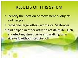 RESULTS OF THIS SYTEM
• identify the location or movement of objects
and people;
• recognize large letters, words, or Sentences.
• and helped in other activities of daily life, such
as detecting street curbs and walking on a
sidewalk without stepping off.
 
