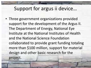 Support for argus ii device…
• Three government organizations provided
support for the development of the Argus II.
The Department of Energy, National Eye
Institute at the National Institutes of Health
and the National Science Foundation
collaborated to provide grant funding totaling
more than $100 million, support for material
design and other basic research for the
project.
 