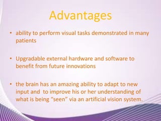 Advantages
• ability to perform visual tasks demonstrated in many
patients
• Upgradable external hardware and software to
benefit from future innovations
• the brain has an amazing ability to adapt to new
input and to improve his or her understanding of
what is being “seen” via an artificial vision system.
 