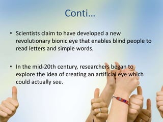 Conti…
• Scientists claim to have developed a new
revolutionary bionic eye that enables blind people to
read letters and simple words.
• In the mid-20th century, researchers began to
explore the idea of creating an artificial eye which
could actually see.
 