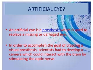 ARTIFICIAL EYE?
• An artificial eye is a prosthesis which is used to
replace a missing or damaged eye.
• In order to accomplish the goal of creating a
visual prosthesis, scientists had to develop a
camera which could interact with the brain by
stimulating the optic nerve.
 