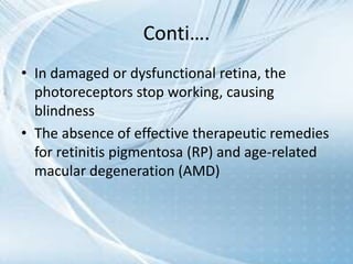 Conti….
• In damaged or dysfunctional retina, the
photoreceptors stop working, causing
blindness
• The absence of effective therapeutic remedies
for retinitis pigmentosa (RP) and age-related
macular degeneration (AMD)
 