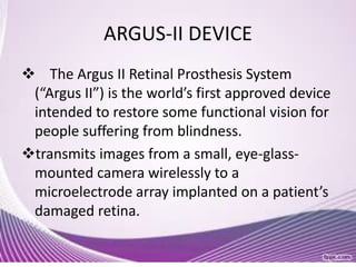 ARGUS-II DEVICE
 The Argus II Retinal Prosthesis System
(“Argus II”) is the world’s first approved device
intended to restore some functional vision for
people suffering from blindness.
transmits images from a small, eye-glass-
mounted camera wirelessly to a
microelectrode array implanted on a patient’s
damaged retina.
 