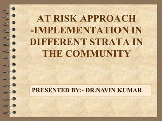 AT RISK APPROACH
-IMPLEMENTATION IN
DIFFERENT STRATA IN
THE COMMUNITY
PRESENTED BY:- DR.NAVIN KUMAR
 