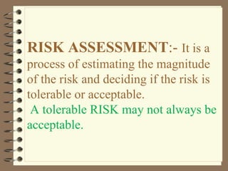 RISK ASSESSMENT:- It is a
process of estimating the magnitude
of the risk and deciding if the risk is
tolerable or acceptable.
A tolerable RISK may not always be
acceptable.
 
