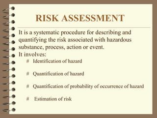 RISK ASSESSMENT
It is a systematic procedure for describing and
quantifying the risk associated with hazardous
substance, process, action or event.
It involves:
# Identification of hazard
# Quantification of hazard
# Quantification of probability of occurrence of hazard
# Estimation of risk
 