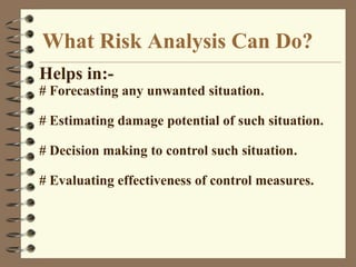 What Risk Analysis Can Do?
Helps in:-
# Forecasting any unwanted situation.
# Estimating damage potential of such situation.
# Decision making to control such situation.
# Evaluating effectiveness of control measures.
 