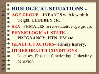 BIOLOGICAL SITUATIONS:-
AGE GROUP—INFANTS with low birth
weight, ELDERLY etc.
SEX--FEMALES in reproductive age group.
PHYSIOLOGICAL STATE--
PREGNANCY, HTN, DM etc
GENETIC FACTORS– Family history.
OTHER HEALTH CONDITIONS--
Diseases, Physical functioning, Unhealthy
behavior.
 