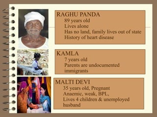 RAGHU PANDA
89 years old
Lives alone
Has no land, family lives out of state
History of heart disease
KAMLA
7 years old
Parents are undocumented
immigrants
MALTI DEVI
35 years old, Pregnant
Anaemic, weak, BPL,
Lives 4 children & unemployed
husband
 