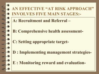 AN EFFECTIVE ―AT RISK APPROACH‖
INVOLVES FIVE MAIN STAGES:-
A: Recruitment and Referral –
B: Comprehensive health assessment-
C: Setting appropriate target-
D : Implementing management strategies-
E : Monitoring reward and evaluation-
 