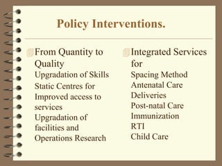 Policy Interventions.
From Quantity to
Quality
Upgradation of Skills
Static Centres for
Improved access to
services
Upgradation of
facilities and
Operations Research
Integrated Services
for
Spacing Method
Antenatal Care
Deliveries
Post-natal Care
Immunization
RTI
Child Care
 