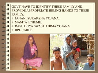 GOVT HAVE TO IDENTIFY THESE FAMILY AND
PROVIDE APPROPRIATE HELING HANDS TO THESE
FAMILY.
# JANANI SURAKSHA YOJANA.
# MAMTA SCHEME.
# RASHTRIYA SWASTH BIMA YOJANA.
# BPL CARDS
 