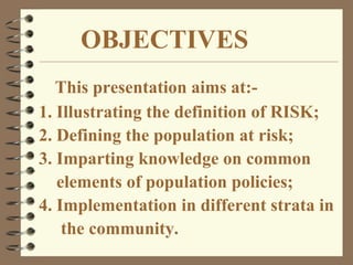 This presentation aims at:-
1. Illustrating the definition of RISK;
2. Defining the population at risk;
3. Imparting knowledge on common
elements of population policies;
4. Implementation in different strata in
the community.
OBJECTIVES
 