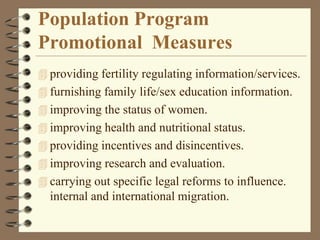 Population Program
Promotional Measures
 providing fertility regulating information/services.
 furnishing family life/sex education information.
 improving the status of women.
 improving health and nutritional status.
 providing incentives and disincentives.
 improving research and evaluation.
 carrying out specific legal reforms to influence.
internal and international migration.
 