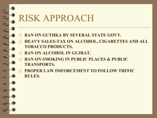 RISK APPROACH
 BAN ON GUTHKA BY SEVERAL STATE GOVT.
 HEAVY SALES-TAX ON ALCOHOL, CIGARETTES AND ALL
TOBACCO PRODUCTS.
 BAN ON ALCOHOL IN GUJRAT.
 BAN ON SMOKING IN PUBLIC PLACES & PUBLIC
TRANSPORTS.
 PROPER LAW IMFORCEMENT TO FOLLOW TRFFIC
RULES.
 