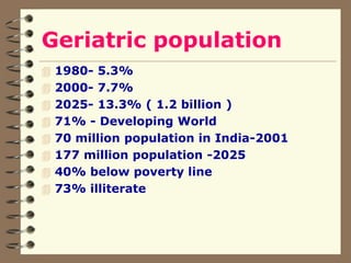 Geriatric population
 1980- 5.3%
 2000- 7.7%
 2025- 13.3% ( 1.2 billion )
 71% - Developing World
 70 million population in India-2001
 177 million population -2025
 40% below poverty line
 73% illiterate
 