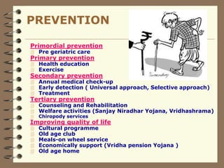 PREVENTION
Primordial prevention
 Pre geriatric care
Primary prevention
 Health education
 Exercise
Secondary prevention
 Annual medical check-up
 Early detection ( Universal approach, Selective approach)
 Treatment
Tertiary prevention
 Counseling and Rehabilitation
 Welfare activities (Sanjay Niradhar Yojana, Vridhashrama)
 Chiropody services
Improving quality of life
 Cultural programme
 Old age club
 Meals-on wheel service
 Economically support (Vridha pension Yojana )
 Old age home
 