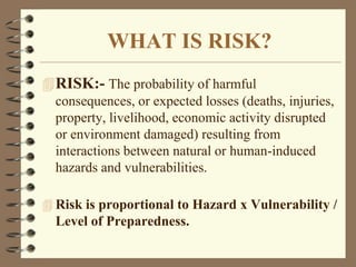 WHAT IS RISK?
RISK:- The probability of harmful
consequences, or expected losses (deaths, injuries,
property, livelihood, economic activity disrupted
or environment damaged) resulting from
interactions between natural or human-induced
hazards and vulnerabilities.
 Risk is proportional to Hazard x Vulnerability /
Level of Preparedness.
 