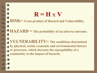 R = H x V
RISK= Cross product of Hazard and Vulnerability.
HAZARD = The probability of an adverse outcome.
VULNERABILITY= The conditions determined
by physical, social, economic and environmental factors
or processes, which increase the susceptibility of a
community to the impact of hazards.
 
