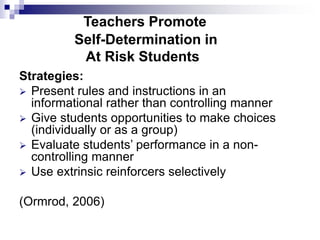 Teachers Promote
Self-Determination in
At Risk Students
Strategies:
 Present rules and instructions in an
informational rather than controlling manner
 Give students opportunities to make choices
(individually or as a group)
 Evaluate students’ performance in a non-
controlling manner
 Use extrinsic reinforcers selectively
(Ormrod, 2006)
 