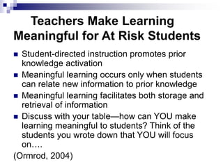 Teachers Make Learning
Meaningful for At Risk Students
 Student-directed instruction promotes prior
knowledge activation
 Meaningful learning occurs only when students
can relate new information to prior knowledge
 Meaningful learning facilitates both storage and
retrieval of information
 Discuss with your table—how can YOU make
learning meaningful to students? Think of the
students you wrote down that YOU will focus
on….
(Ormrod, 2004)
 