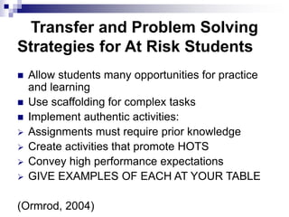 Transfer and Problem Solving
Strategies for At Risk Students
 Allow students many opportunities for practice
and learning
 Use scaffolding for complex tasks
 Implement authentic activities:
 Assignments must require prior knowledge
 Create activities that promote HOTS
 Convey high performance expectations
 GIVE EXAMPLES OF EACH AT YOUR TABLE
(Ormrod, 2004)
 