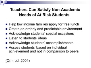 Teachers Can Satisfy Non-Academic
Needs of At Risk Students
 Help low income families apply for free lunch
 Create an orderly and predictable environment
 Acknowledge students’ special occasions
 Listen to students’ ideas
 Acknowledge students’ accomplishments
 Assess students’ based on individual
achievement and not in comparison to peers
(Ormrod, 2004)
 