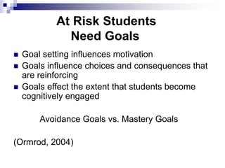 At Risk Students
Need Goals
 Goal setting influences motivation
 Goals influence choices and consequences that
are reinforcing
 Goals effect the extent that students become
cognitively engaged
Avoidance Goals vs. Mastery Goals
(Ormrod, 2004)
 
