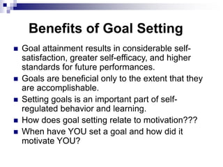 Benefits of Goal Setting
 Goal attainment results in considerable self-
satisfaction, greater self-efficacy, and higher
standards for future performances.
 Goals are beneficial only to the extent that they
are accomplishable.
 Setting goals is an important part of self-
regulated behavior and learning.
 How does goal setting relate to motivation???
 When have YOU set a goal and how did it
motivate YOU?
 