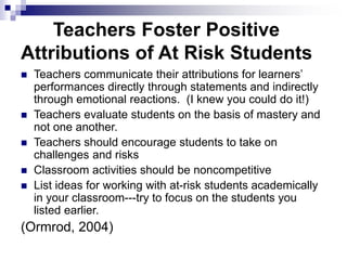 Teachers Foster Positive
Attributions of At Risk Students
 Teachers communicate their attributions for learners’
performances directly through statements and indirectly
through emotional reactions. (I knew you could do it!)
 Teachers evaluate students on the basis of mastery and
not one another.
 Teachers should encourage students to take on
challenges and risks
 Classroom activities should be noncompetitive
 List ideas for working with at-risk students academically
in your classroom---try to focus on the students you
listed earlier.
(Ormrod, 2004)
 
