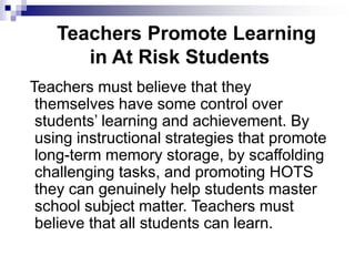 Teachers Promote Learning
in At Risk Students
Teachers must believe that they
themselves have some control over
students’ learning and achievement. By
using instructional strategies that promote
long-term memory storage, by scaffolding
challenging tasks, and promoting HOTS
they can genuinely help students master
school subject matter. Teachers must
believe that all students can learn.
 