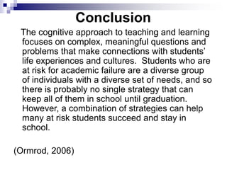 Conclusion
The cognitive approach to teaching and learning
focuses on complex, meaningful questions and
problems that make connections with students’
life experiences and cultures. Students who are
at risk for academic failure are a diverse group
of individuals with a diverse set of needs, and so
there is probably no single strategy that can
keep all of them in school until graduation.
However, a combination of strategies can help
many at risk students succeed and stay in
school.
(Ormrod, 2006)
 