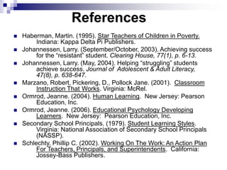 References
 Haberman, Martin. (1995). Star Teachers of Children in Poverty.
Indiana: Kappa Delta Pi Publishers.
 Johannessen, Larry. (September/October, 2003). Achieving success
for the “resistant” student. Clearing House, 77(1), p. 6-13.
 Johannessen, Larry. (May, 2004). Helping “struggling” students
achieve success. Journal of Adolescent & Adult Literacy,
47(8), p. 638-647.
 Marzano, Robert, Pickering, D., Pollock Jane. (2001). Classroom
Instruction That Works. Virginia: McRel.
 Ormrod, Jeanne. (2004). Human Learning. New Jersey: Pearson
Education, Inc.
 Ormrod, Jeanne. (2006). Educational Psychology Developing
Learners. New Jersey: Pearson Education, Inc.
 Secondary School Principals. (1979). Student Learning Styles.
Virginia: National Association of Secondary School Principals
(NASSP).
 Schlechty, Phillip C. (2002). Working On The Work: An Action Plan
For Teachers, Principals, and Superintendents. California:
Jossey-Bass Publishers.
 