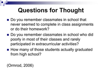 Questions for Thought
 Do you remember classmates in school that
never seemed to complete in class assignments
or do their homework?
 Do you remember classmates in school who did
poorly in most of their classes and rarely
participated in extracurricular activities?
 How many of those students actually graduated
from high school?
(Ormrod, 2006)
 