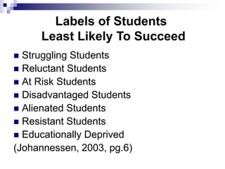 Labels of Students
Least Likely To Succeed
 Struggling Students
 Reluctant Students
 At Risk Students
 Disadvantaged Students
 Alienated Students
 Resistant Students
 Educationally Deprived
(Johannessen, 2003, pg.6)
 