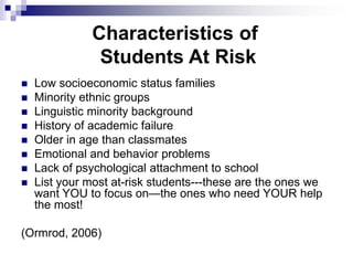 Characteristics of
Students At Risk
 Low socioeconomic status families
 Minority ethnic groups
 Linguistic minority background
 History of academic failure
 Older in age than classmates
 Emotional and behavior problems
 Lack of psychological attachment to school
 List your most at-risk students---these are the ones we
want YOU to focus on—the ones who need YOUR help
the most!
(Ormrod, 2006)
 