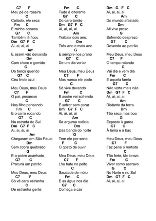 C7       F              Fm        C        Dm G F C
Meu pé de roseira       Tudo é diferente       Ai, ai, ai, ai
           C               G7       C                     Am
Coitado, ele seca       Do caro torrão         Do mundo afastado
  Fm        C           Dm G7 F C                       Dm
E minha boneca          Ai, ai, ai, ai         Ali vive preso
   G7        C                     Am                    G
Também lá ficou         Trabaia dois ano,      Sofrendo desprezo
Dm G7 F C                            Dm           G7          C
Ai, ai, ai, ai          Três ano e mais ano    Devendo ao patrão
             Am                     G
E assim vão deixando    E sempre nos prano     Meu Deus, meu Deus
            Dm               G7 C                C7       F
Com choro e gemido      De um dia vortar       O tempo rolando
          G                                                C
Do berço querido        Meu Deus, meu Deus     Vai dia e vem dia
    G7 C                    C7         F         Fm         C
Céu lindo azul          Mas nunca ele pode     E aquela famia
                                 C                 G7         C
Meu Deus, meu Deus      Só vive devendo        Não vorta mais não
  C7        F               Fm           C     Dm G7 F C
O pai, pesaroso         E assim vai sofrendo   Ai, ai, ai, ai
           C                G7          C                Am
Nos filho pensando      É sofrer sem parar     Distante da terra
    Fm       C          Dm G7 F C                         Dm
E o carro rodando       Ai, ai, ai, ai         Tão seca mas boa
     G7        C                  Am                     G
Na estrada do Sul       Se arguma notícia      Exposto à garoa
Dm G7 F C                           Dm            G7        C
Ai, ai, ai, ai          Das banda do norte     À lama e o baú
               Am                  G
Chegaram em São Paulo   Tem ele por sorte      Meu Deus, meu Deus
            Dm            F         C              C7         F
Sem cobre quebrado      O gosto de ouvir       Faz pena o nortista
            G                                               C
E o pobre acanhado      Meu Deus, meu Deus     Tão forte, tão bravo
   G7          C           C7     F              Fm           C
Procura um patrão       Lhe bate no peito      Viver como escravo
                               C                   G        C
Meu Deus, meu Deus      Saudade de móio        No Norte e no Sul
  C7      F                Fm     C            Dm G7 F C
Só vê cara estranha     E as água nos óio      Ai, ai, ai, ai
        C                 G7    C
De estranha gente       Começa a cair
 