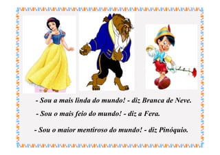 - Sou a mais linda do mundo! - diz Branca de Neve.
- Sou o mais feio do mundo! - diz a Fera.

- Sou o maior mentiroso do mundo! - diz Pinóquio.
 